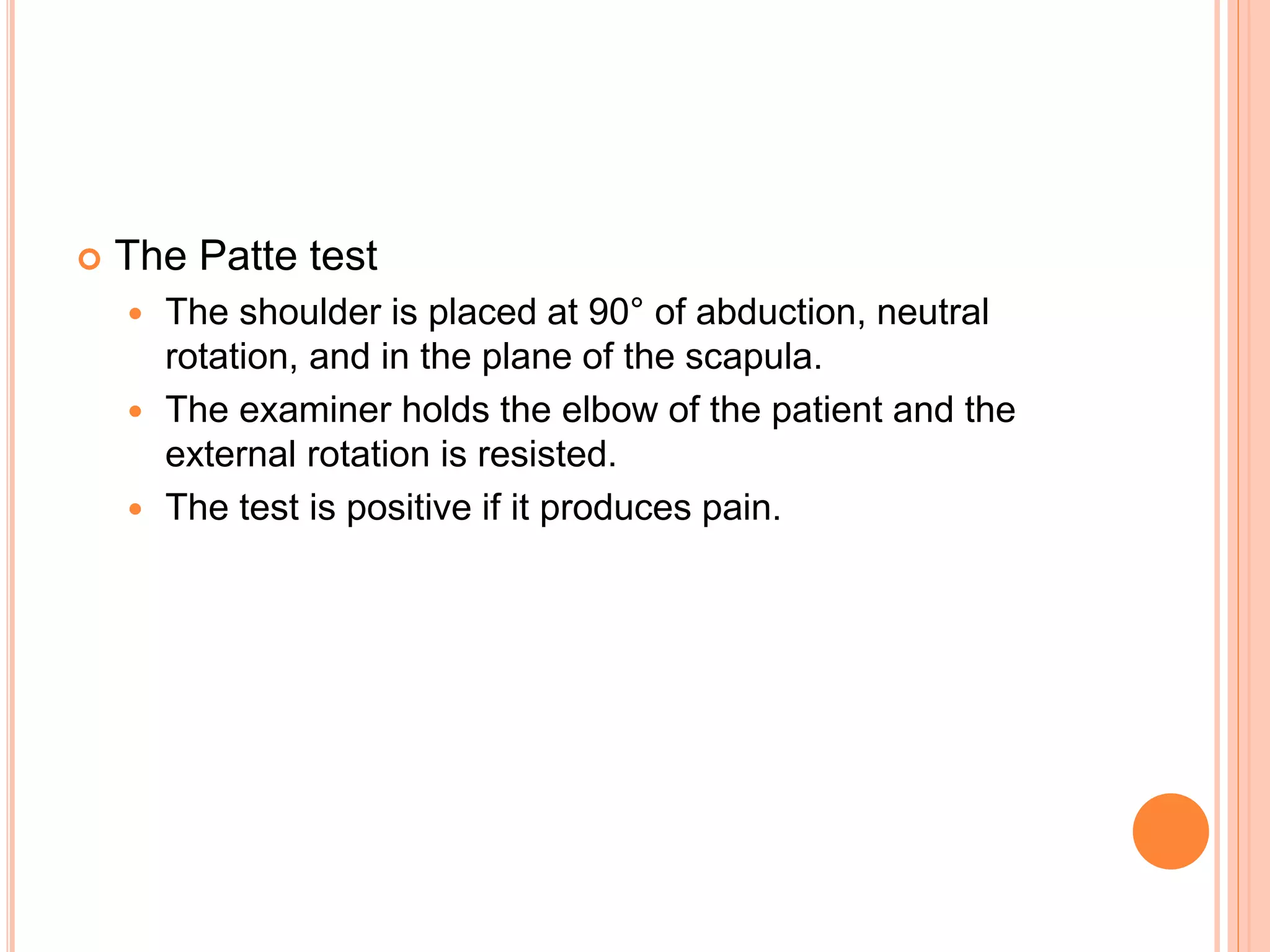  The Patte test
 The shoulder is placed at 90° of abduction, neutral
rotation, and in the plane of the scapula.
 The examiner holds the elbow of the patient and the
external rotation is resisted.
 The test is positive if it produces pain.
 