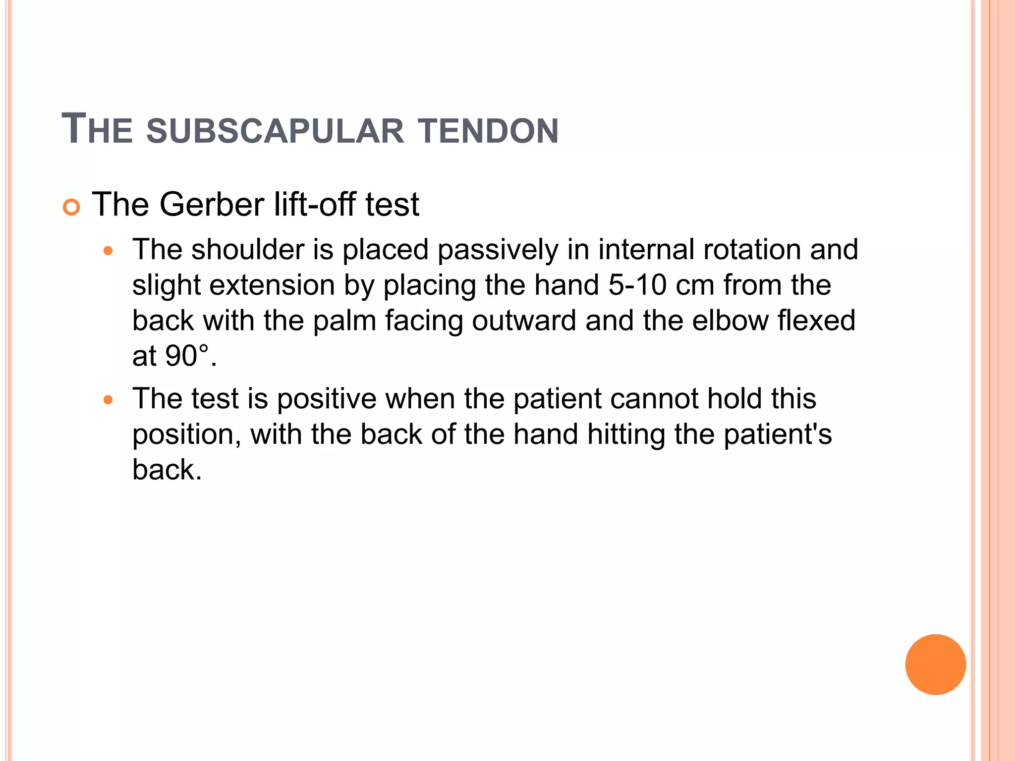 THE SUBSCAPULAR TENDON
 The Gerber lift-off test
 The shoulder is placed passively in internal rotation and
slight extension by placing the hand 5-10 cm from the
back with the palm facing outward and the elbow flexed
at 90°.
 The test is positive when the patient cannot hold this
position, with the back of the hand hitting the patient's
back.
 