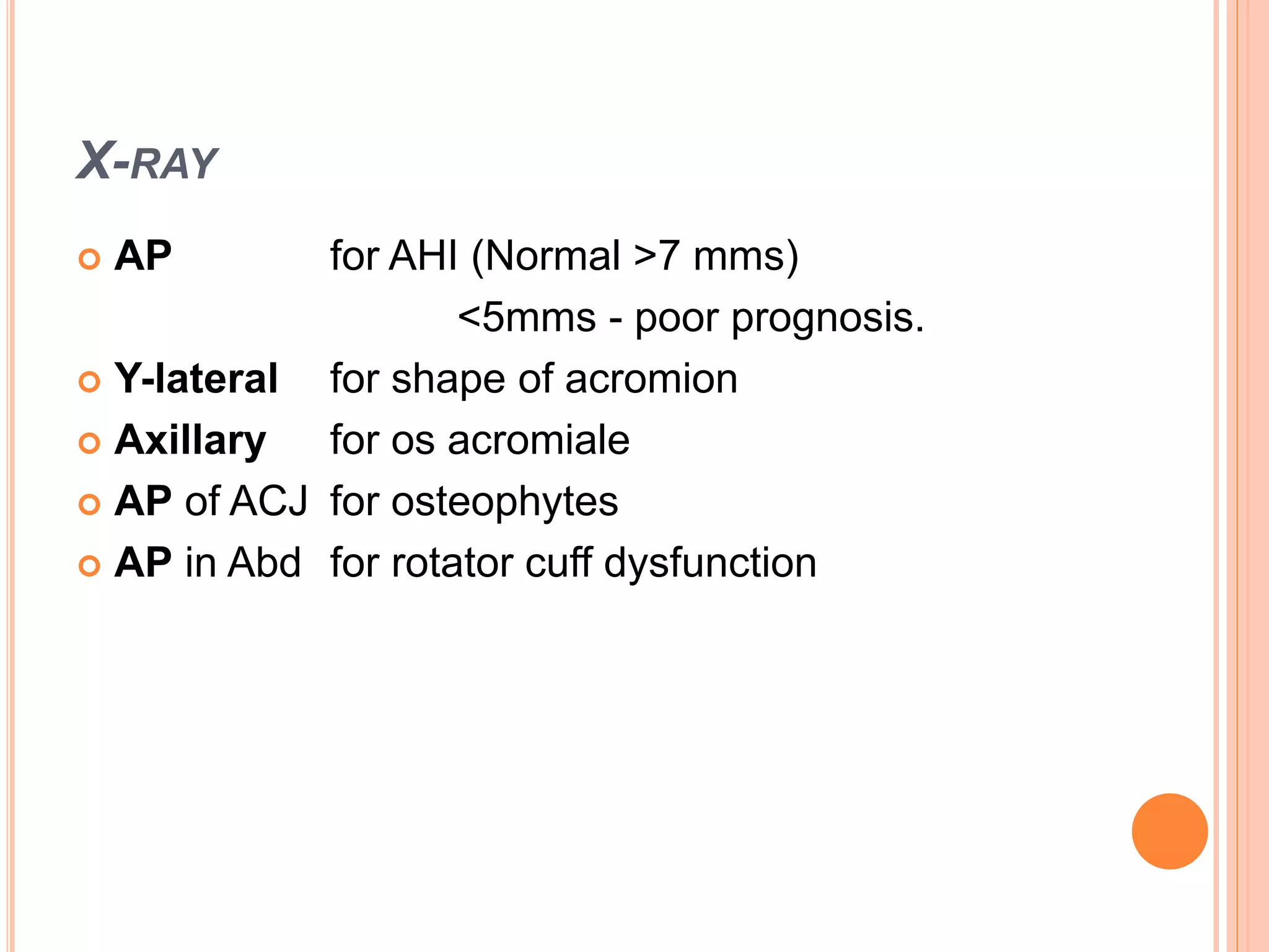 X-RAY
 AP for AHI (Normal >7 mms)
<5mms - poor prognosis.
 Y-lateral for shape of acromion
 Axillary for os acromiale
 AP of ACJ for osteophytes
 AP in Abd for rotator cuff dysfunction
 