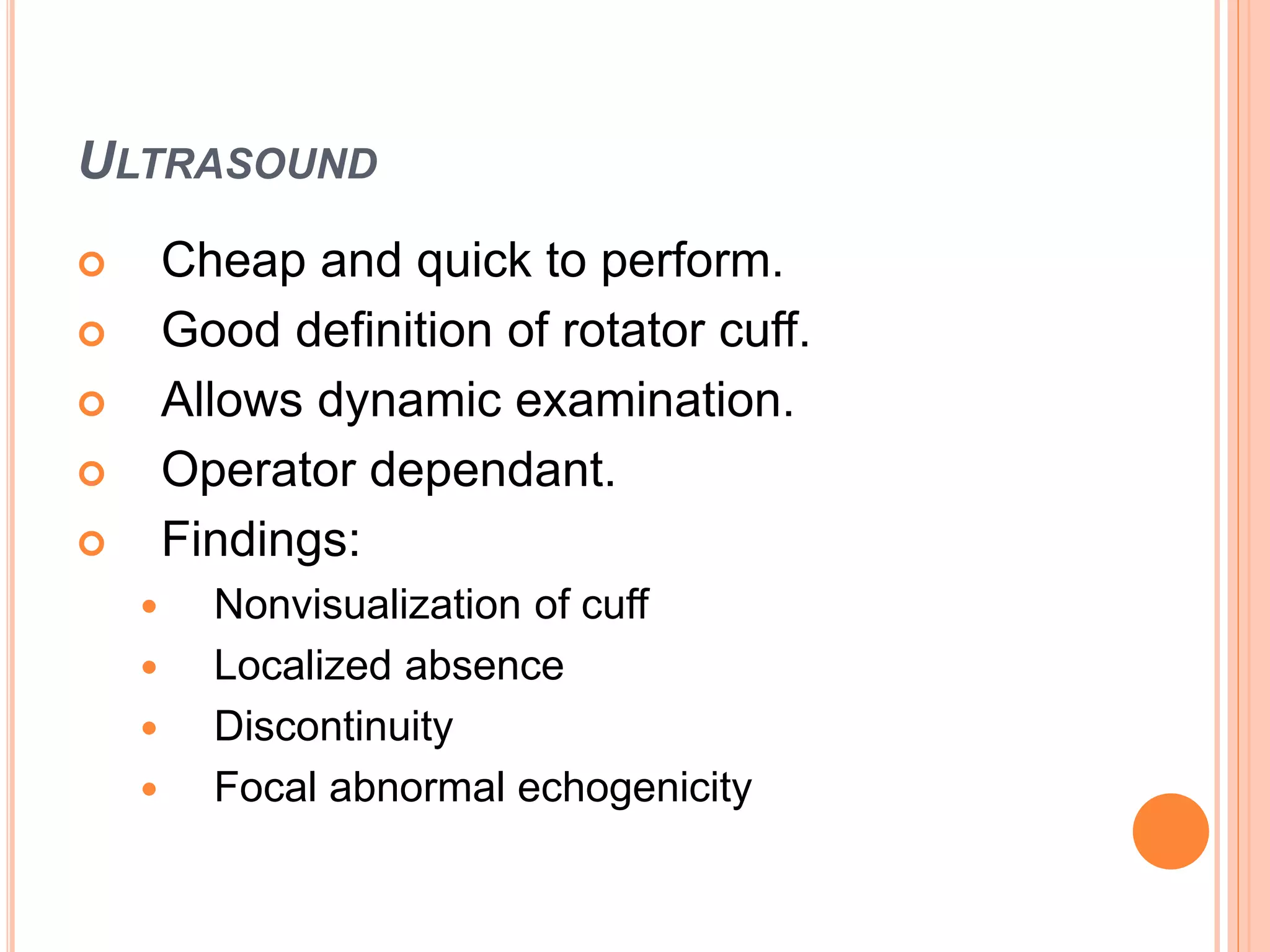 ULTRASOUND
 Cheap and quick to perform.
 Good definition of rotator cuff.
 Allows dynamic examination.
 Operator dependant.
 Findings:
 Nonvisualization of cuff
 Localized absence
 Discontinuity
 Focal abnormal echogenicity
 