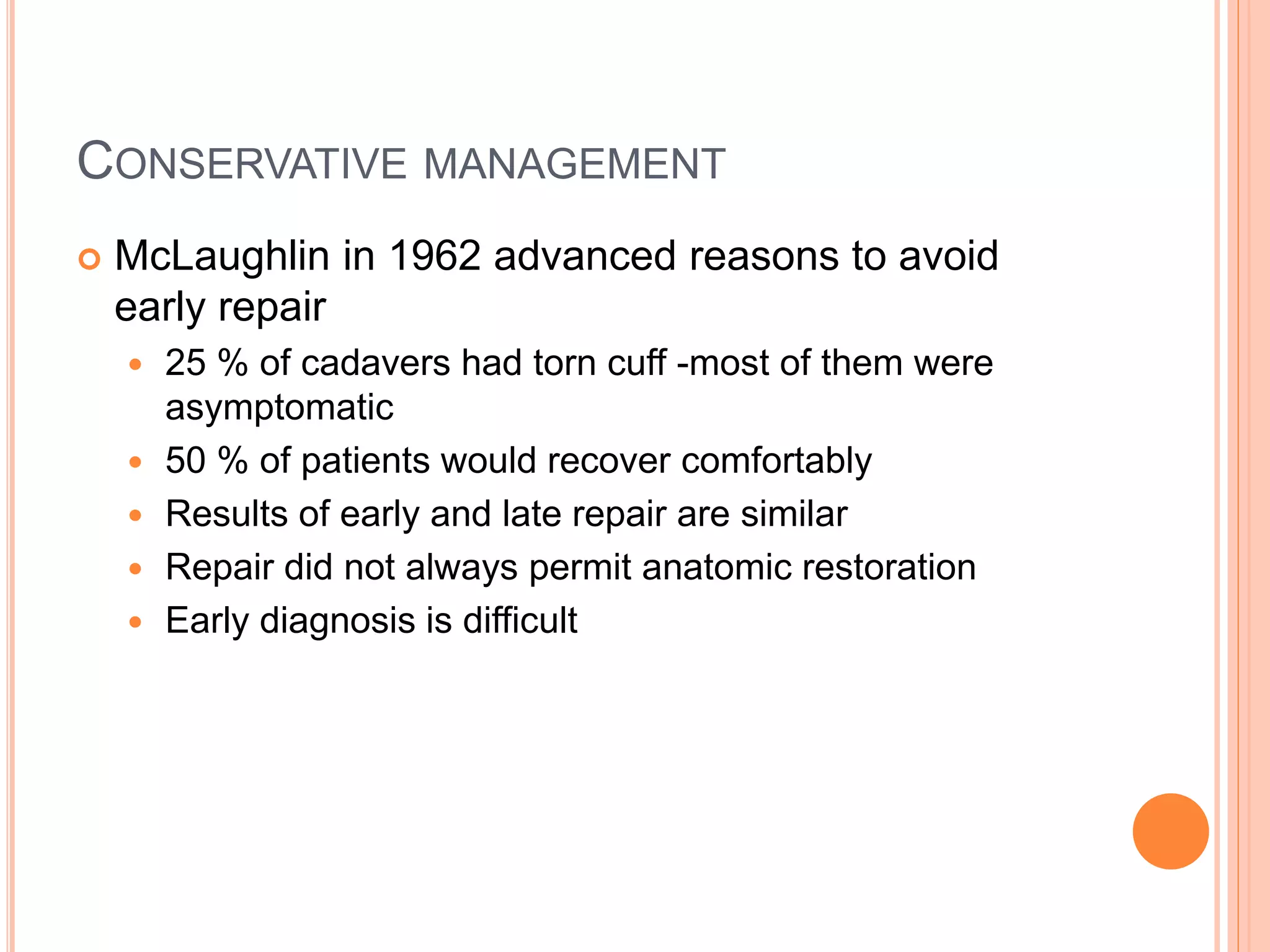 CONSERVATIVE MANAGEMENT
 McLaughlin in 1962 advanced reasons to avoid
early repair
 25 % of cadavers had torn cuff -most of them were
asymptomatic
 50 % of patients would recover comfortably
 Results of early and late repair are similar
 Repair did not always permit anatomic restoration
 Early diagnosis is difficult
 