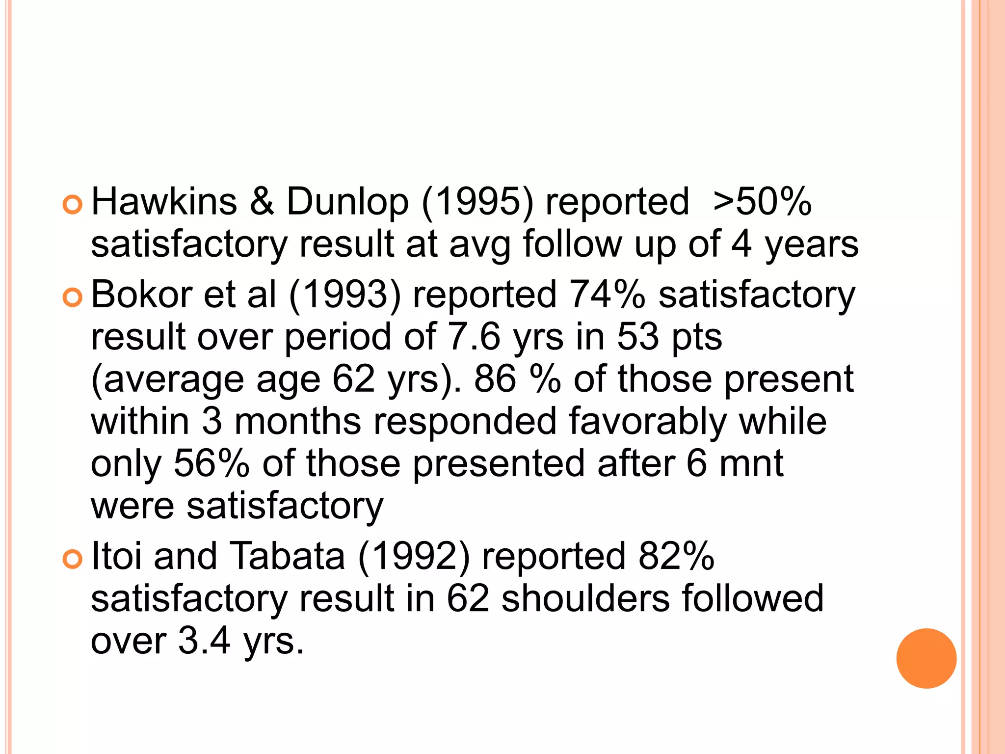  Hawkins & Dunlop (1995) reported >50%
satisfactory result at avg follow up of 4 years
 Bokor et al (1993) reported 74% satisfactory
result over period of 7.6 yrs in 53 pts
(average age 62 yrs). 86 % of those present
within 3 months responded favorably while
only 56% of those presented after 6 mnt
were satisfactory
 Itoi and Tabata (1992) reported 82%
satisfactory result in 62 shoulders followed
over 3.4 yrs.
 