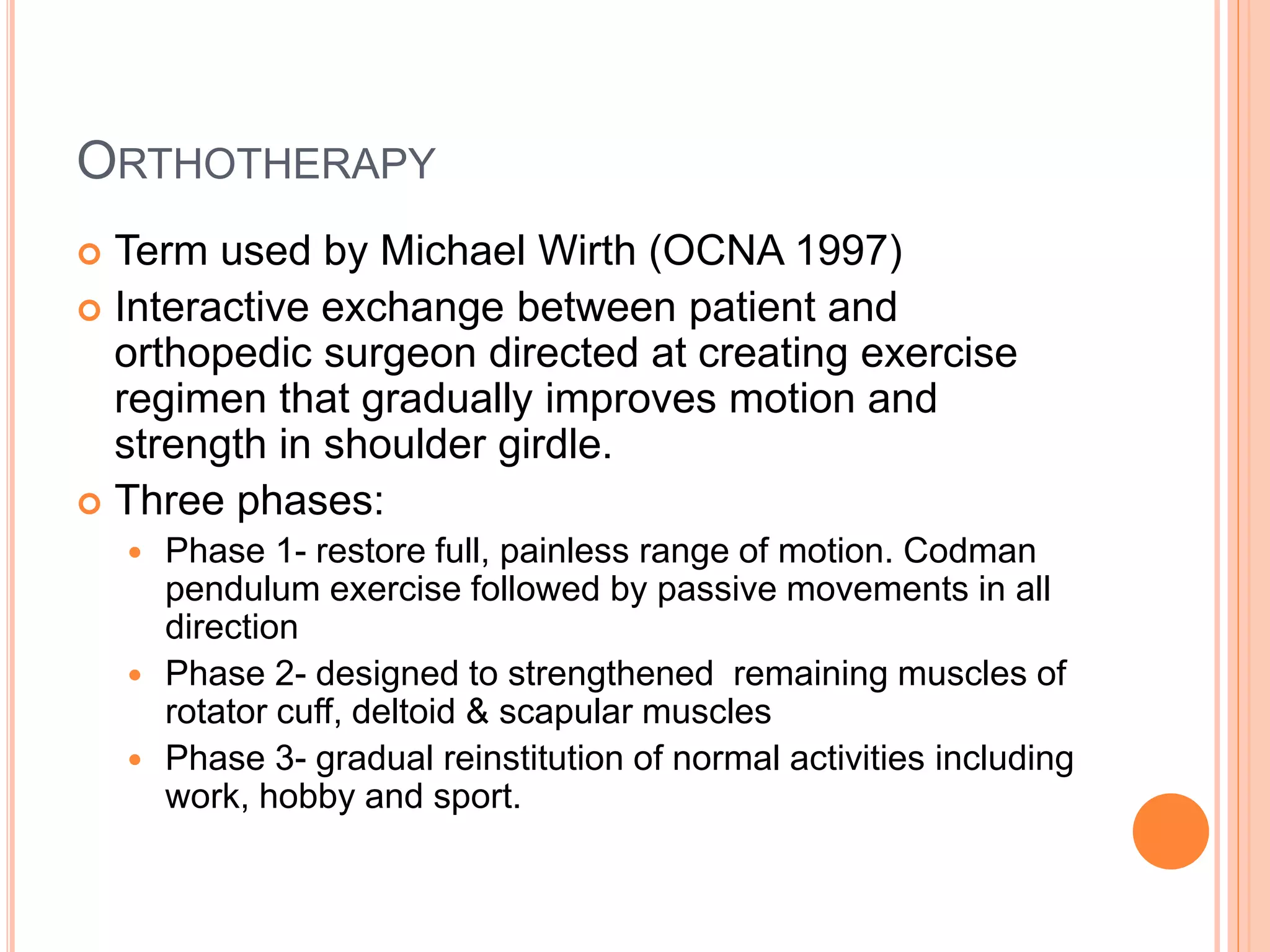 ORTHOTHERAPY
 Term used by Michael Wirth (OCNA 1997)
 Interactive exchange between patient and
orthopedic surgeon directed at creating exercise
regimen that gradually improves motion and
strength in shoulder girdle.
 Three phases:
 Phase 1- restore full, painless range of motion. Codman
pendulum exercise followed by passive movements in all
direction
 Phase 2- designed to strengthened remaining muscles of
rotator cuff, deltoid & scapular muscles
 Phase 3- gradual reinstitution of normal activities including
work, hobby and sport.
 