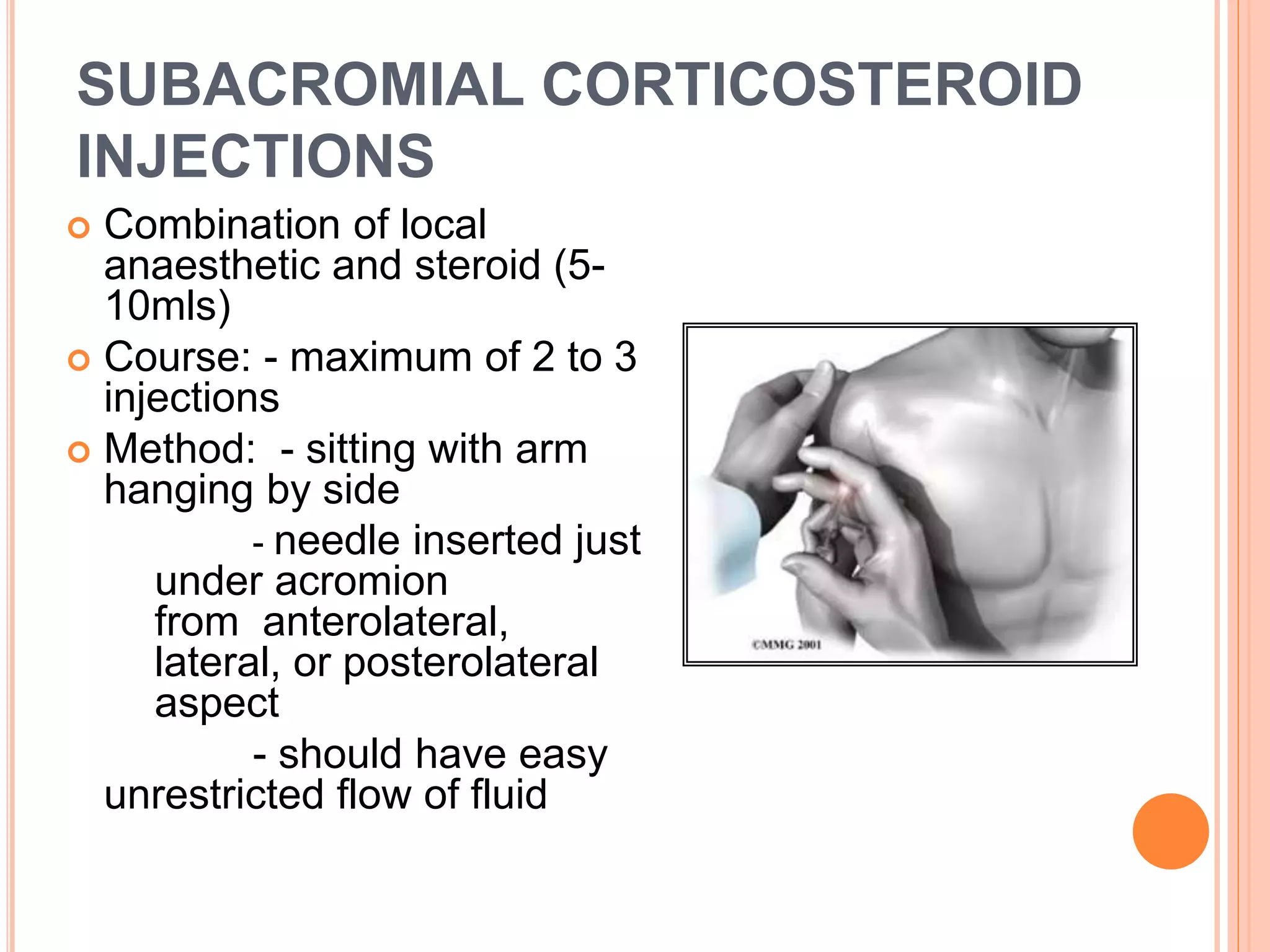 SUBACROMIAL CORTICOSTEROID
INJECTIONS
 Combination of local
anaesthetic and steroid (5-
10mls)
 Course: - maximum of 2 to 3
injections
 Method: - sitting with arm
hanging by side
- needle inserted just
under acromion
from anterolateral,
lateral, or posterolateral
aspect
- should have easy
unrestricted flow of fluid
 