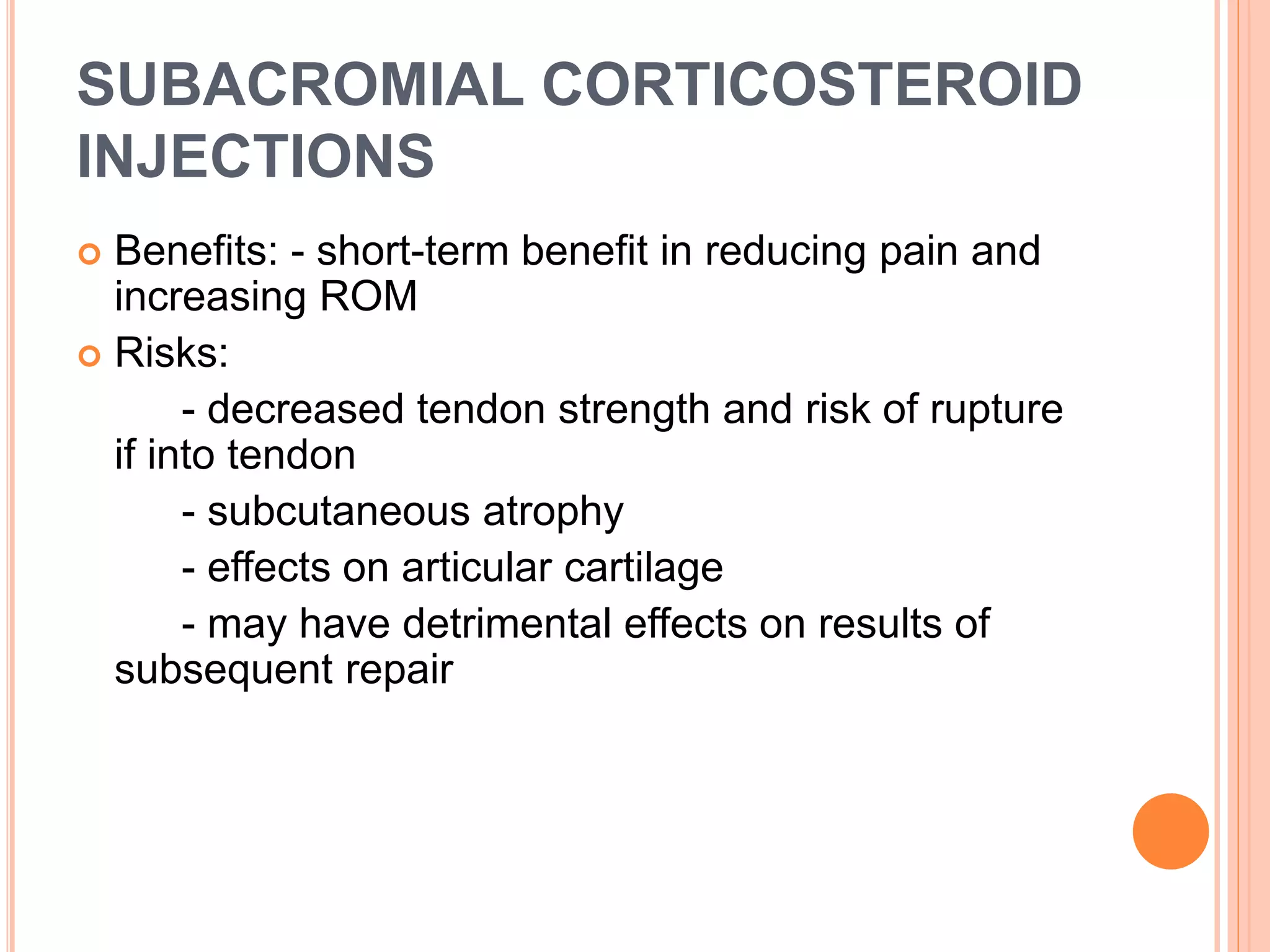 SUBACROMIAL CORTICOSTEROID
INJECTIONS
 Benefits: - short-term benefit in reducing pain and
increasing ROM
 Risks:
- decreased tendon strength and risk of rupture
if into tendon
- subcutaneous atrophy
- effects on articular cartilage
- may have detrimental effects on results of
subsequent repair
 