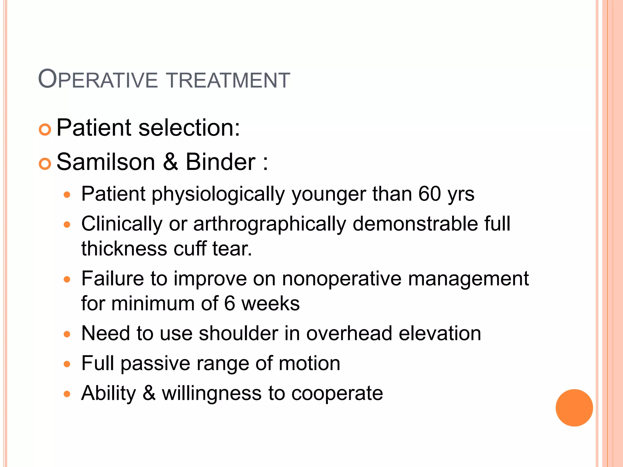 OPERATIVE TREATMENT
 Patient selection:
 Samilson & Binder :
 Patient physiologically younger than 60 yrs
 Clinically or arthrographically demonstrable full
thickness cuff tear.
 Failure to improve on nonoperative management
for minimum of 6 weeks
 Need to use shoulder in overhead elevation
 Full passive range of motion
 Ability & willingness to cooperate
 