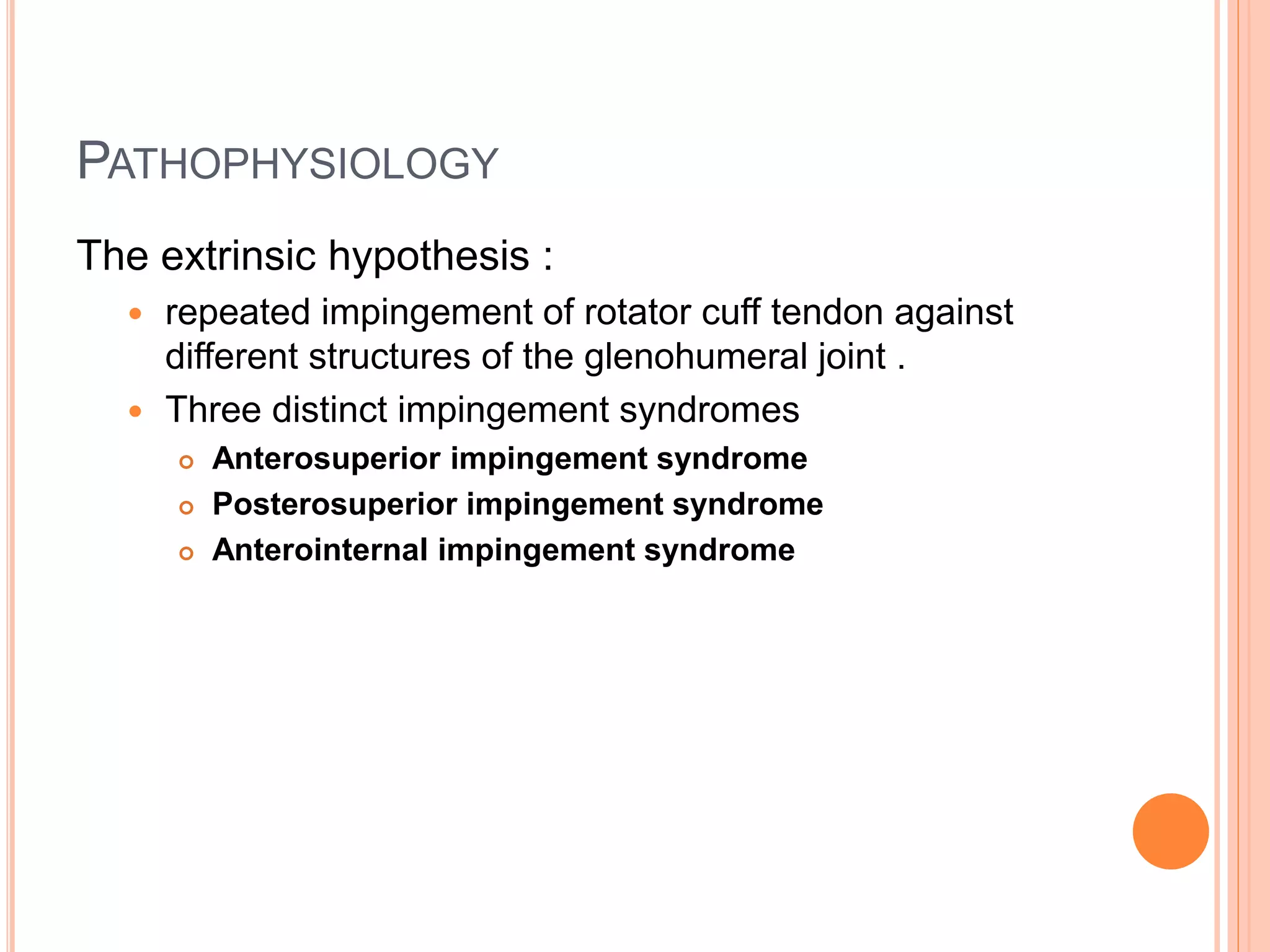 PATHOPHYSIOLOGY
The extrinsic hypothesis :
 repeated impingement of rotator cuff tendon against
different structures of the glenohumeral joint .
 Three distinct impingement syndromes
 Anterosuperior impingement syndrome
 Posterosuperior impingement syndrome
 Anterointernal impingement syndrome
 