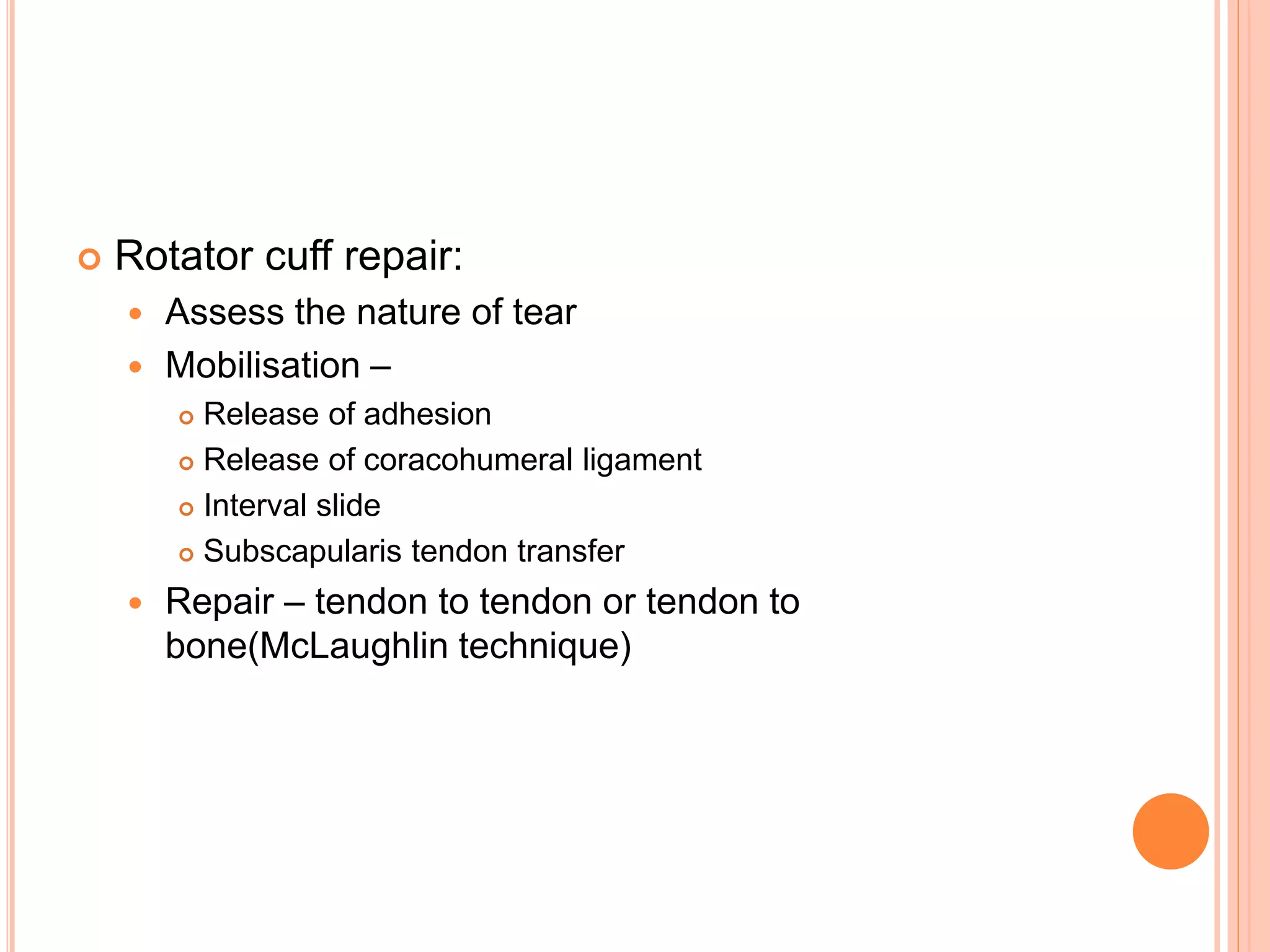  Rotator cuff repair:
 Assess the nature of tear
 Mobilisation –
 Release of adhesion
 Release of coracohumeral ligament
 Interval slide
 Subscapularis tendon transfer
 Repair – tendon to tendon or tendon to
bone(McLaughlin technique)
 