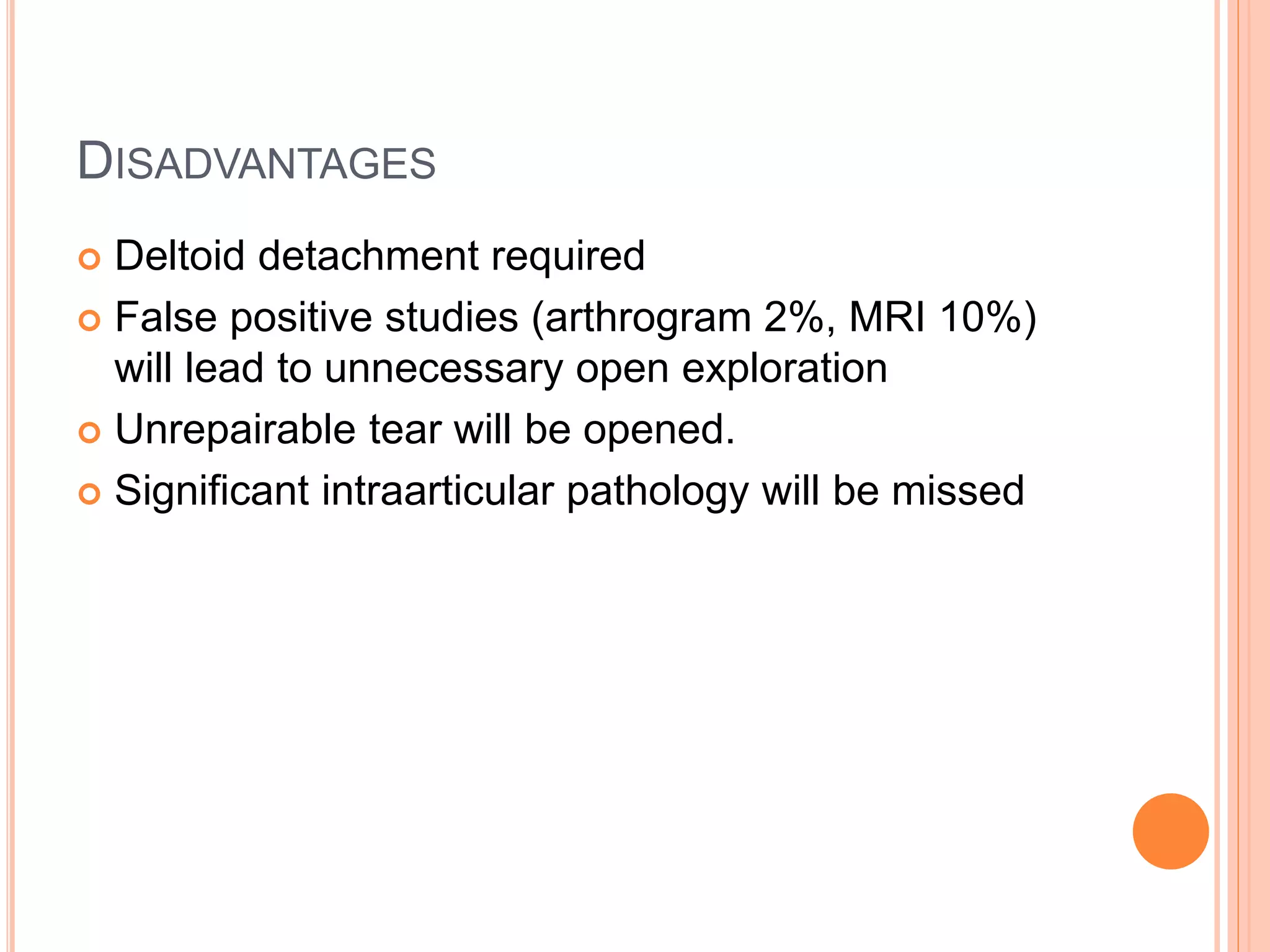 DISADVANTAGES
 Deltoid detachment required
 False positive studies (arthrogram 2%, MRI 10%)
will lead to unnecessary open exploration
 Unrepairable tear will be opened.
 Significant intraarticular pathology will be missed
 