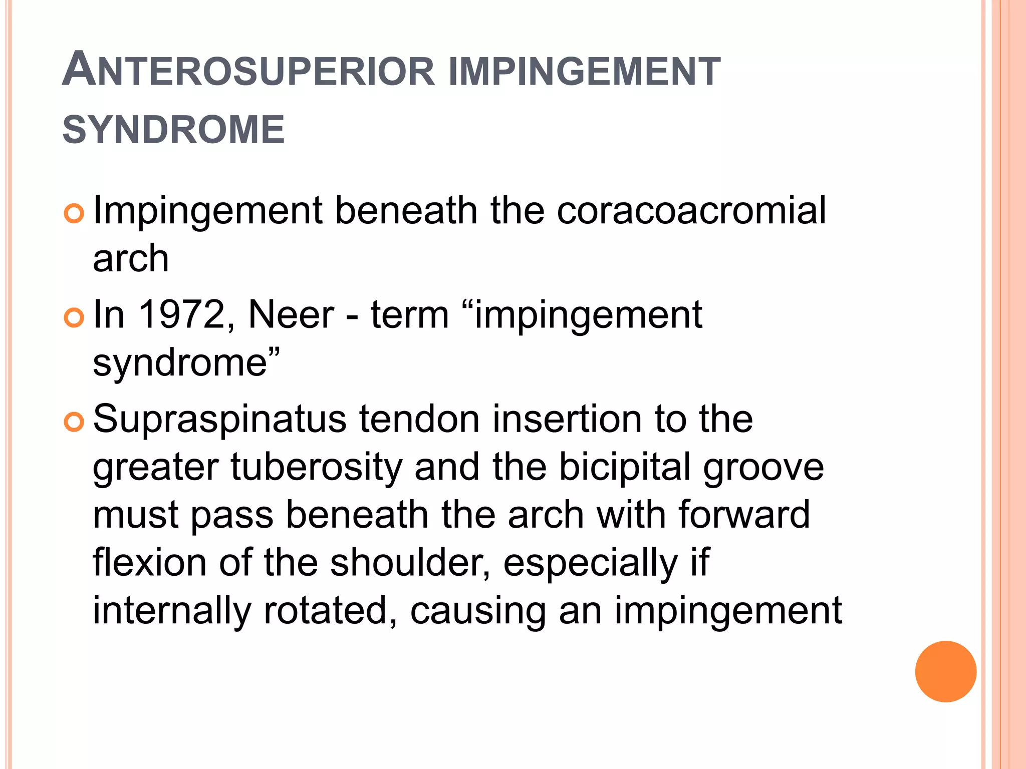 ANTEROSUPERIOR IMPINGEMENT
SYNDROME
 Impingement beneath the coracoacromial
arch
 In 1972, Neer - term “impingement
syndrome”
 Supraspinatus tendon insertion to the
greater tuberosity and the bicipital groove
must pass beneath the arch with forward
flexion of the shoulder, especially if
internally rotated, causing an impingement
 