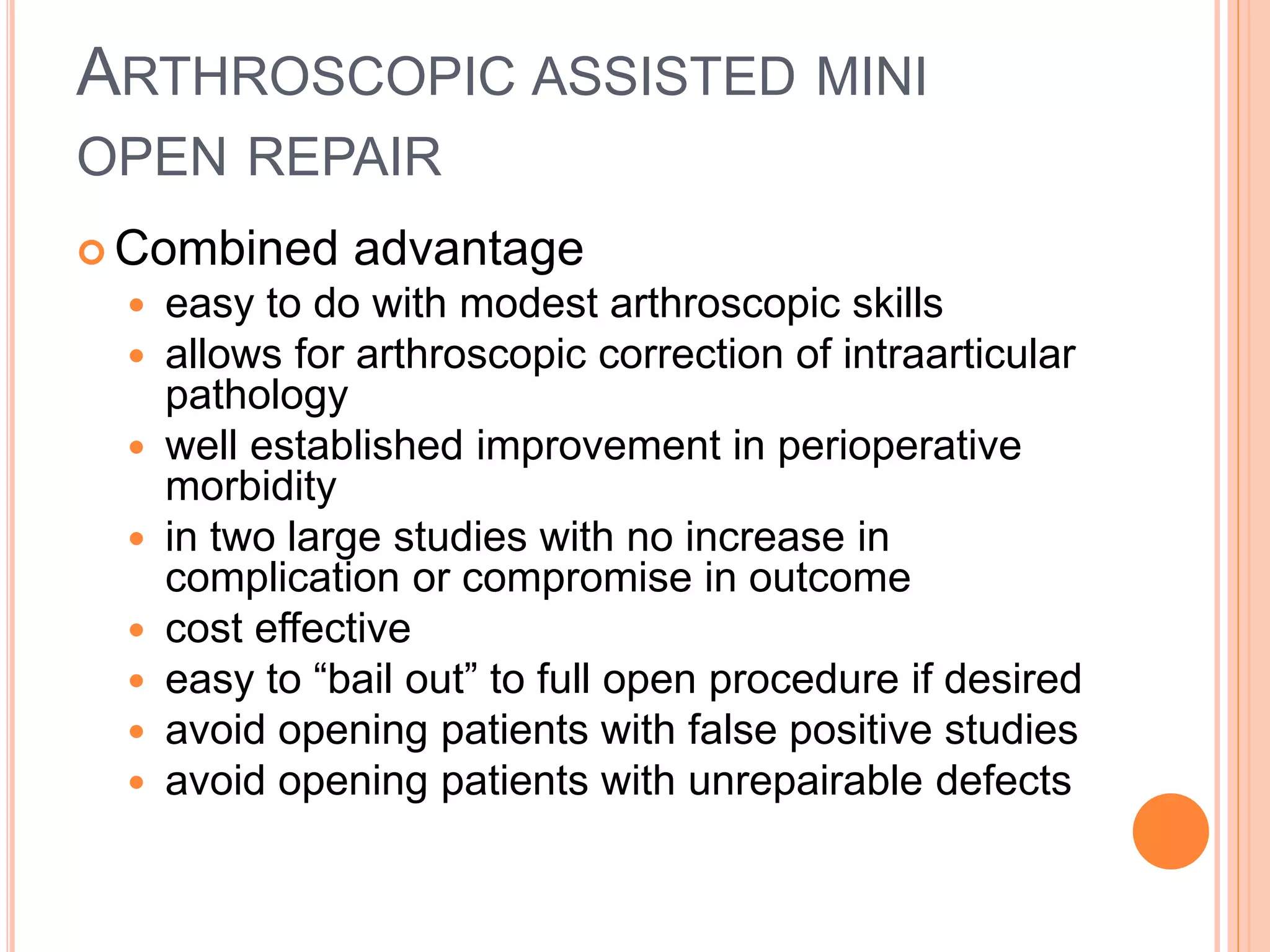 ARTHROSCOPIC ASSISTED MINI
OPEN REPAIR
 Combined advantage
 easy to do with modest arthroscopic skills
 allows for arthroscopic correction of intraarticular
pathology
 well established improvement in perioperative
morbidity
 in two large studies with no increase in
complication or compromise in outcome
 cost effective
 easy to “bail out” to full open procedure if desired
 avoid opening patients with false positive studies
 avoid opening patients with unrepairable defects
 