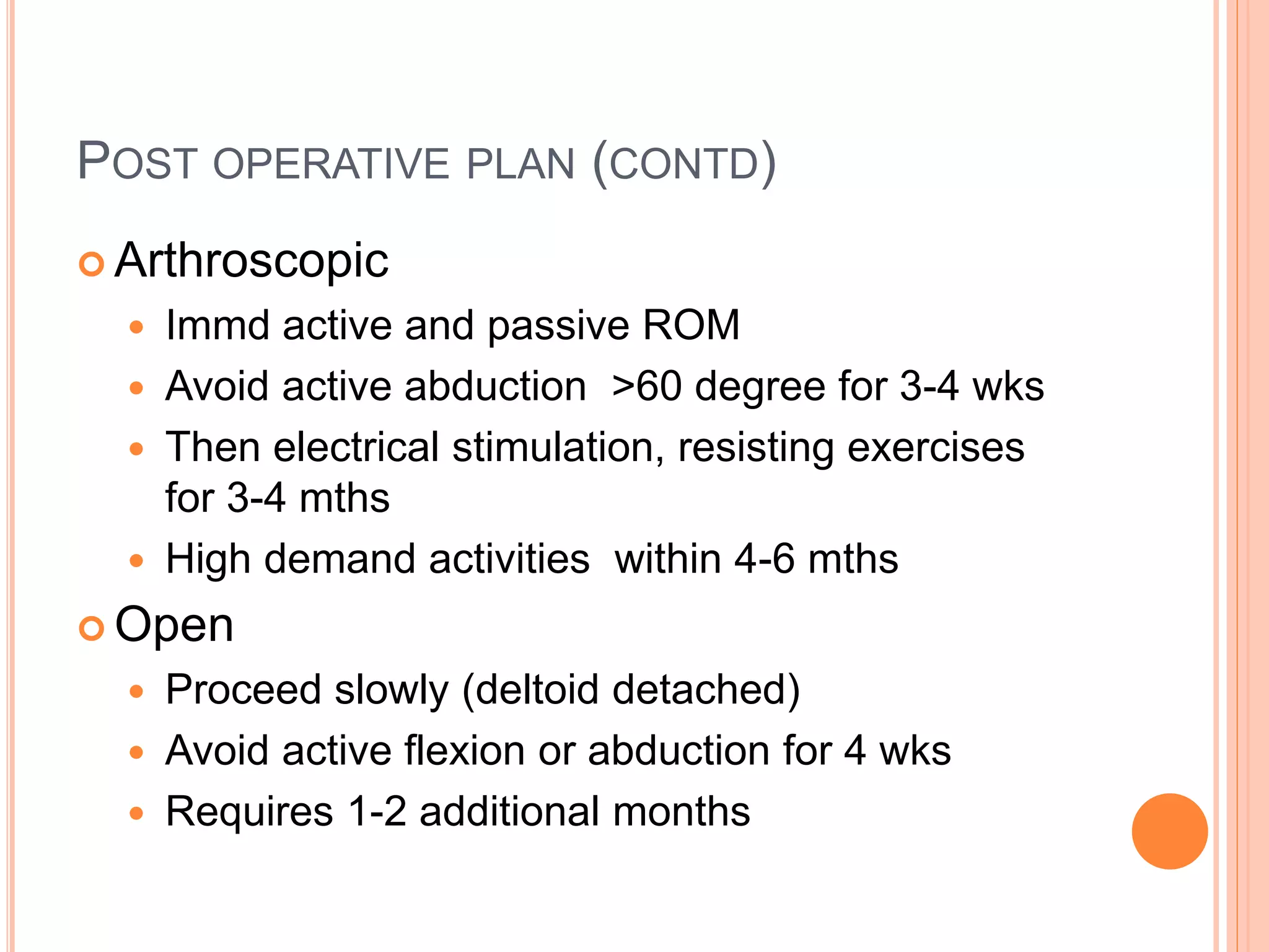 POST OPERATIVE PLAN (CONTD)
 Arthroscopic
 Immd active and passive ROM
 Avoid active abduction >60 degree for 3-4 wks
 Then electrical stimulation, resisting exercises
for 3-4 mths
 High demand activities within 4-6 mths
 Open
 Proceed slowly (deltoid detached)
 Avoid active flexion or abduction for 4 wks
 Requires 1-2 additional months
 