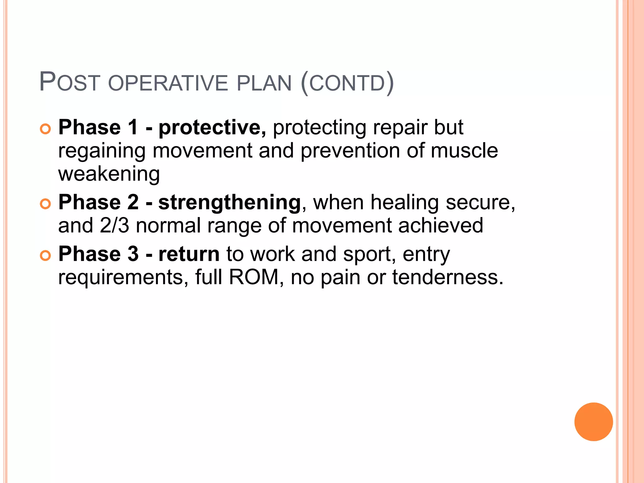POST OPERATIVE PLAN (CONTD)
 Phase 1 - protective, protecting repair but
regaining movement and prevention of muscle
weakening
 Phase 2 - strengthening, when healing secure,
and 2/3 normal range of movement achieved
 Phase 3 - return to work and sport, entry
requirements, full ROM, no pain or tenderness.
 