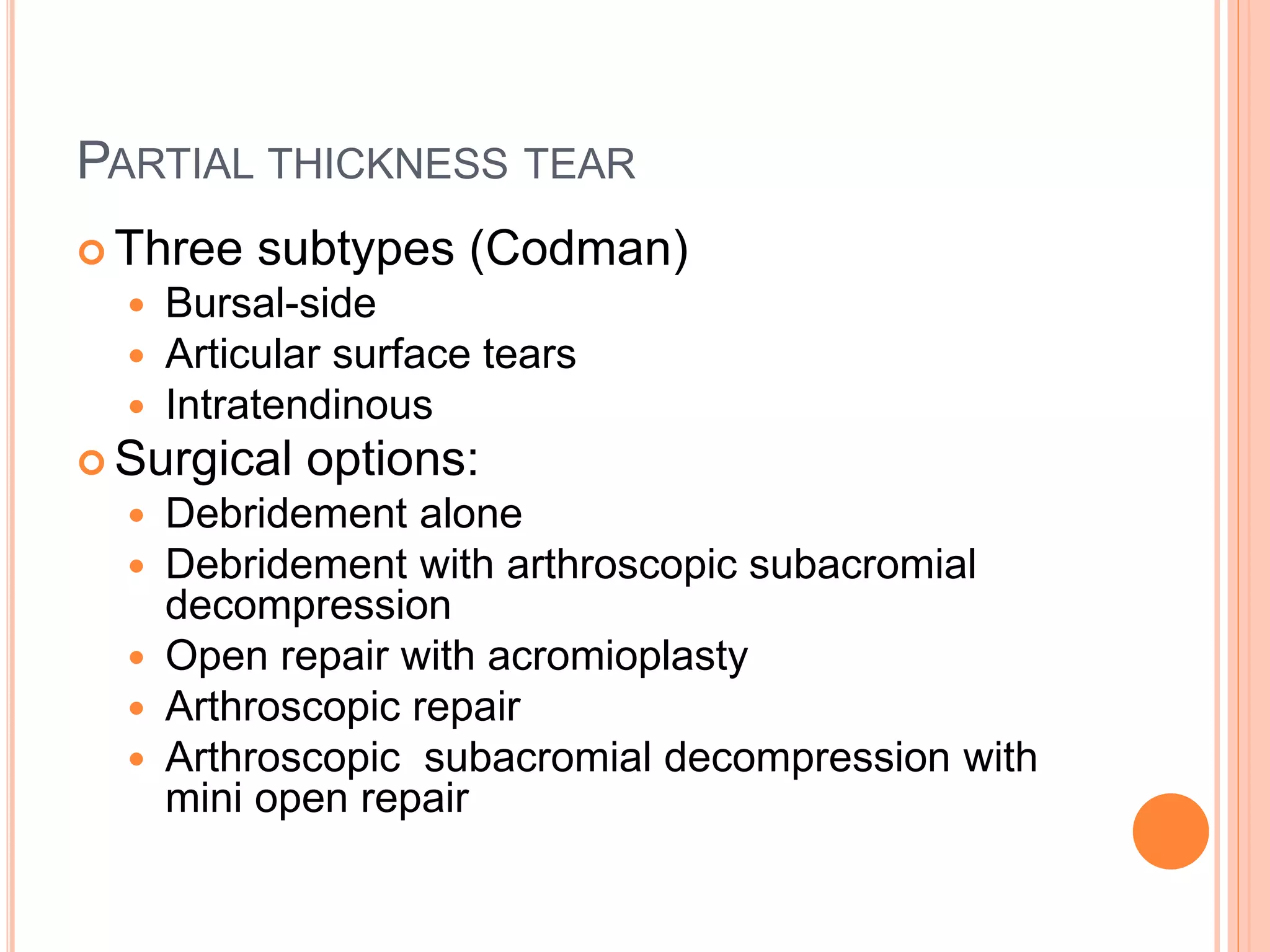 PARTIAL THICKNESS TEAR
 Three subtypes (Codman)
 Bursal-side
 Articular surface tears
 Intratendinous
 Surgical options:
 Debridement alone
 Debridement with arthroscopic subacromial
decompression
 Open repair with acromioplasty
 Arthroscopic repair
 Arthroscopic subacromial decompression with
mini open repair
 