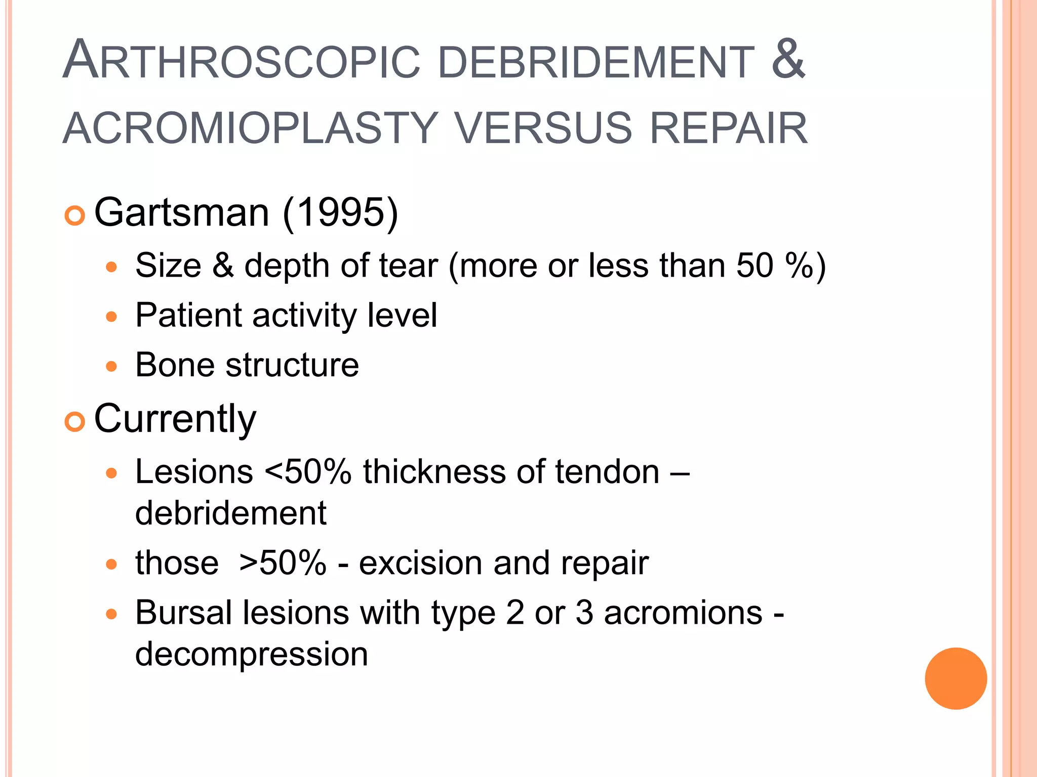 ARTHROSCOPIC DEBRIDEMENT &
ACROMIOPLASTY VERSUS REPAIR
 Gartsman (1995)
 Size & depth of tear (more or less than 50 %)
 Patient activity level
 Bone structure
 Currently
 Lesions <50% thickness of tendon –
debridement
 those >50% - excision and repair
 Bursal lesions with type 2 or 3 acromions -
decompression
 