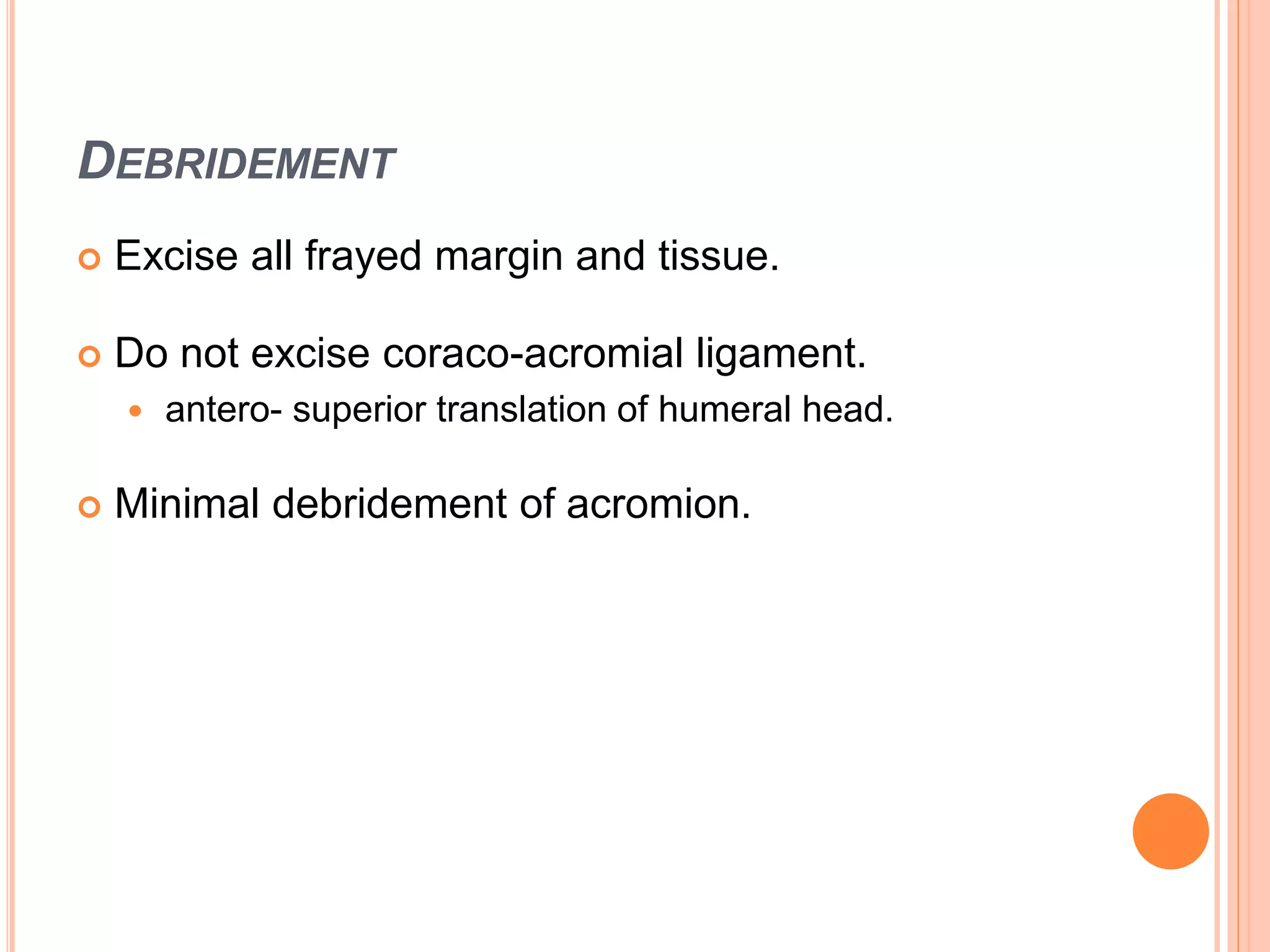DEBRIDEMENT
 Excise all frayed margin and tissue.
 Do not excise coraco-acromial ligament.
 antero- superior translation of humeral head.
 Minimal debridement of acromion.
 