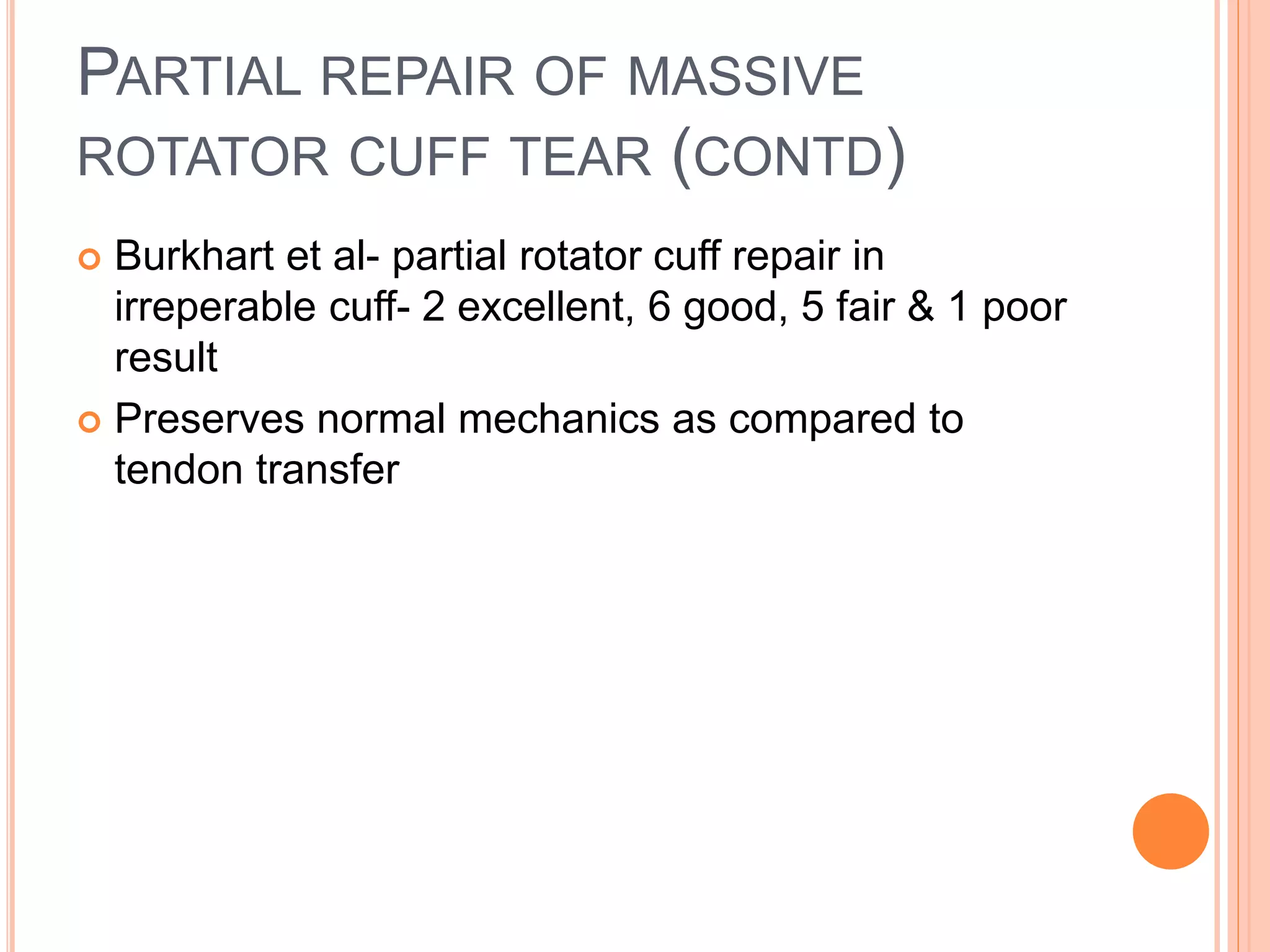 PARTIAL REPAIR OF MASSIVE
ROTATOR CUFF TEAR (CONTD)
 Burkhart et al- partial rotator cuff repair in
irreperable cuff- 2 excellent, 6 good, 5 fair & 1 poor
result
 Preserves normal mechanics as compared to
tendon transfer
 