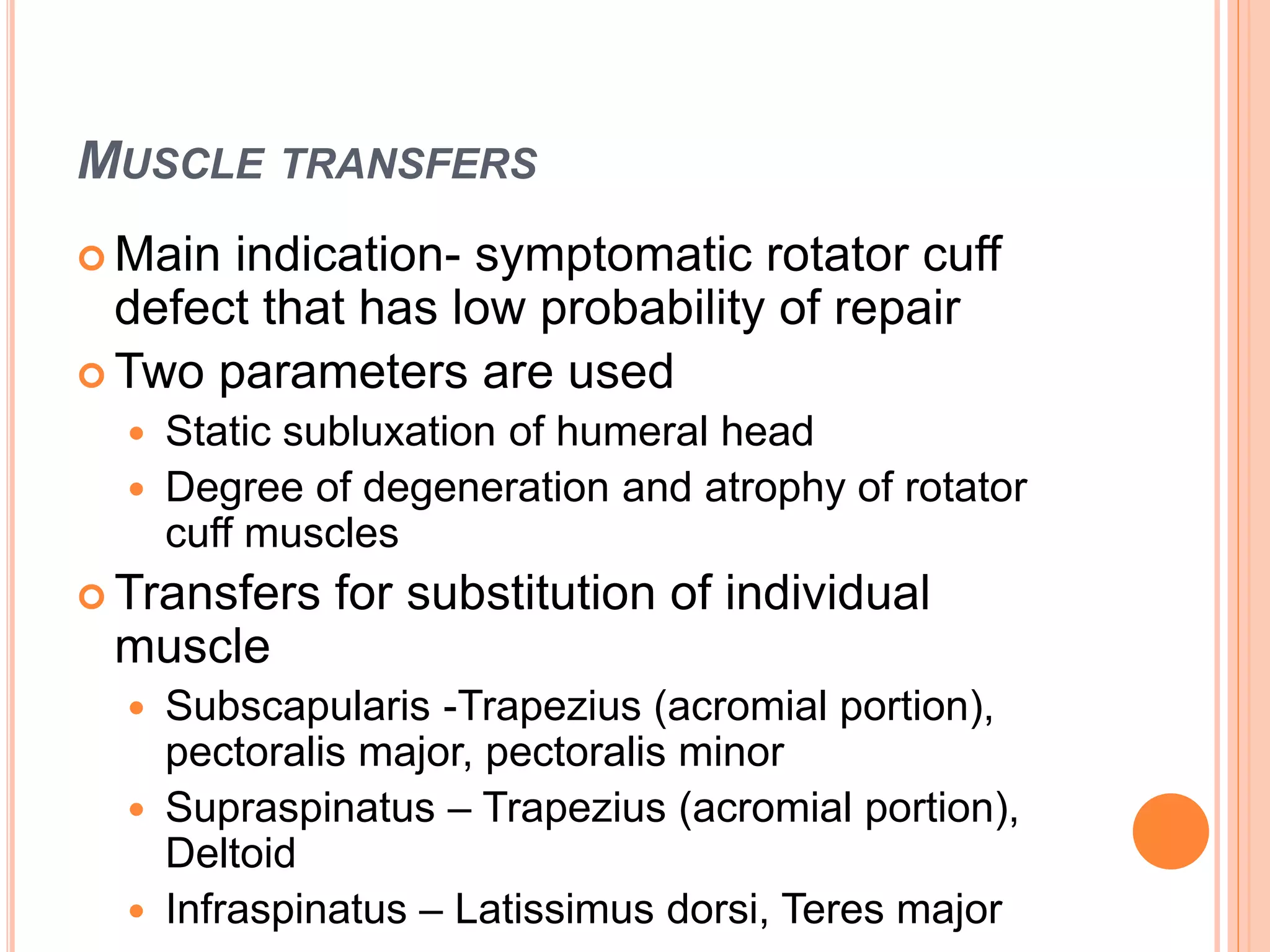 MUSCLE TRANSFERS
 Main indication- symptomatic rotator cuff
defect that has low probability of repair
 Two parameters are used
 Static subluxation of humeral head
 Degree of degeneration and atrophy of rotator
cuff muscles
 Transfers for substitution of individual
muscle
 Subscapularis -Trapezius (acromial portion),
pectoralis major, pectoralis minor
 Supraspinatus – Trapezius (acromial portion),
Deltoid
 Infraspinatus – Latissimus dorsi, Teres major
 