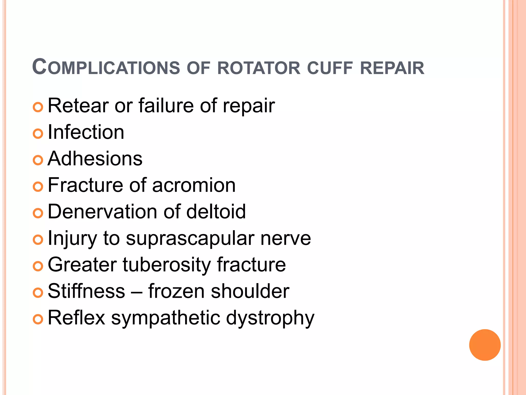 COMPLICATIONS OF ROTATOR CUFF REPAIR
 Retear or failure of repair
 Infection
 Adhesions
 Fracture of acromion
 Denervation of deltoid
 Injury to suprascapular nerve
 Greater tuberosity fracture
 Stiffness – frozen shoulder
 Reflex sympathetic dystrophy
 