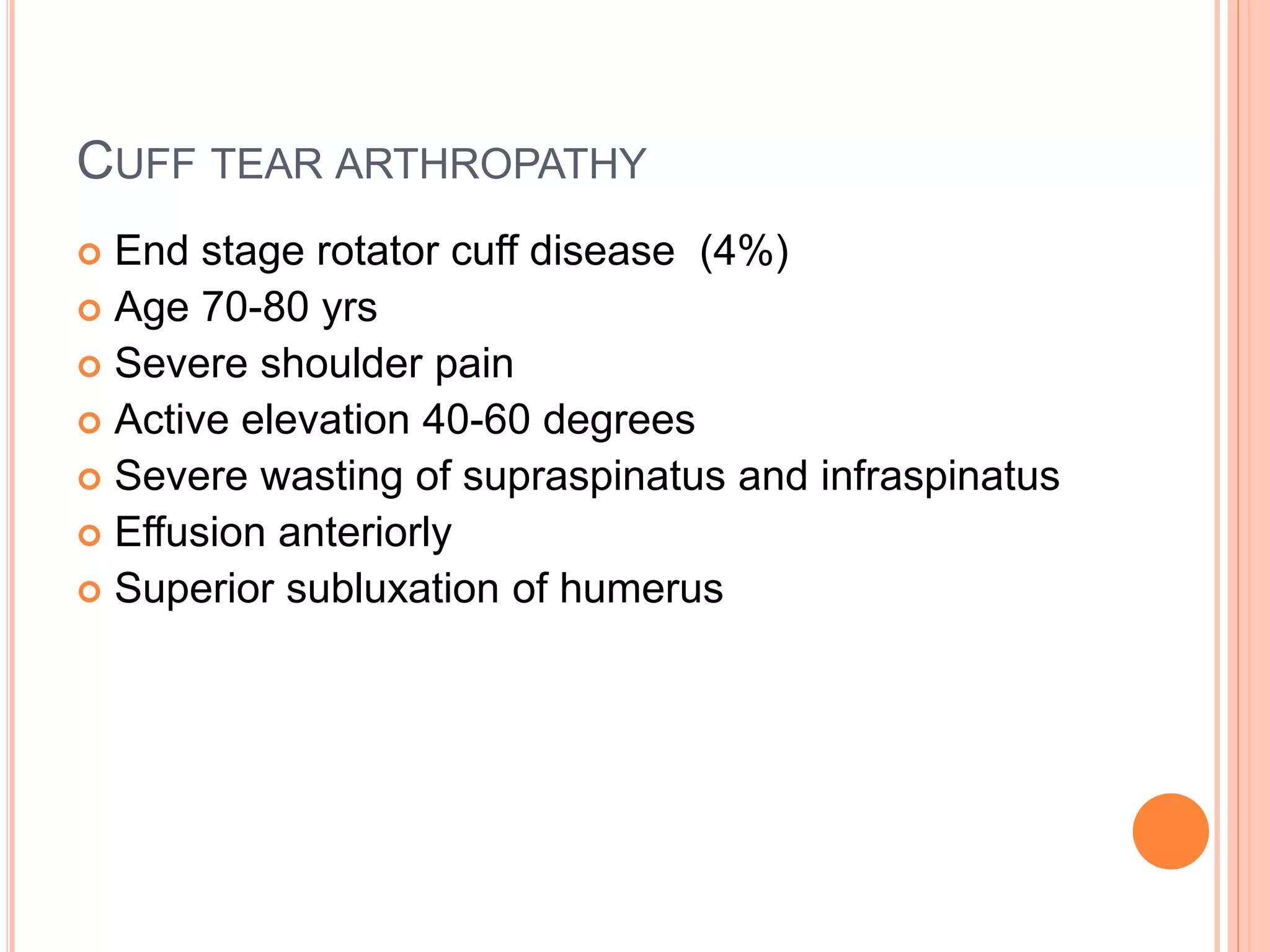 CUFF TEAR ARTHROPATHY
 End stage rotator cuff disease (4%)
 Age 70-80 yrs
 Severe shoulder pain
 Active elevation 40-60 degrees
 Severe wasting of supraspinatus and infraspinatus
 Effusion anteriorly
 Superior subluxation of humerus
 