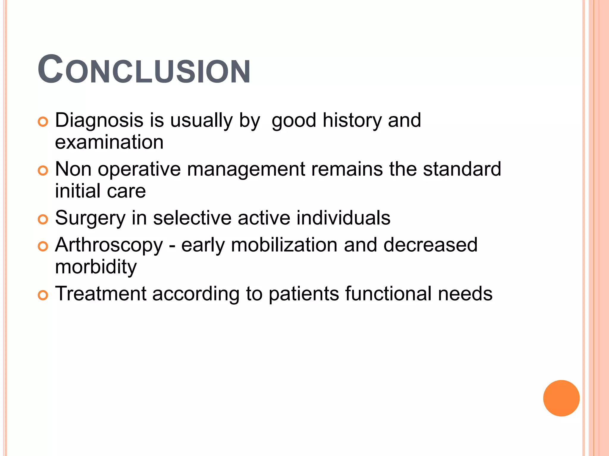 CONCLUSION
 Diagnosis is usually by good history and
examination
 Non operative management remains the standard
initial care
 Surgery in selective active individuals
 Arthroscopy - early mobilization and decreased
morbidity
 Treatment according to patients functional needs
 