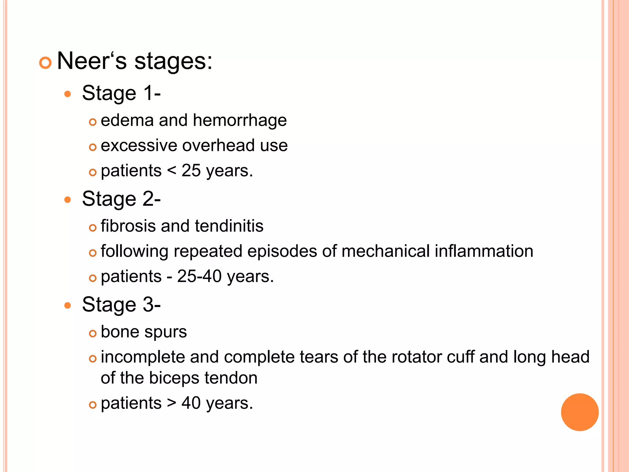  Neer‘s stages:
 Stage 1-
 edema and hemorrhage
 excessive overhead use
 patients < 25 years.
 Stage 2-
 fibrosis and tendinitis
 following repeated episodes of mechanical inflammation
 patients - 25-40 years.
 Stage 3-
 bone spurs
 incomplete and complete tears of the rotator cuff and long head
of the biceps tendon
 patients > 40 years.
 
