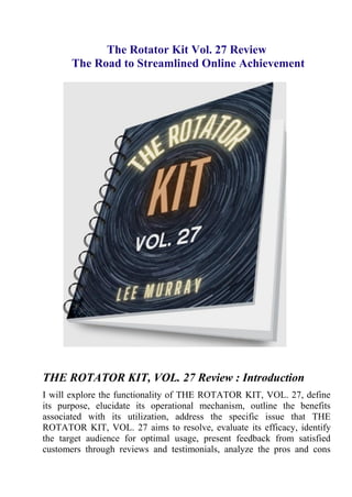 The Rotator Kit Vol. 27 Review
The Road to Streamlined Online Achievement
THE ROTATOR KIT, VOL. 27 Review : Introduction
I will explore the functionality of THE ROTATOR KIT, VOL. 27, define
its purpose, elucidate its operational mechanism, outline the benefits
associated with its utilization, address the specific issue that THE
ROTATOR KIT, VOL. 27 aims to resolve, evaluate its efficacy, identify
the target audience for optimal usage, present feedback from satisfied
customers through reviews and testimonials, analyze the pros and cons
 