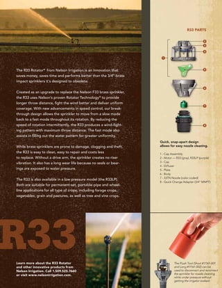 The Flush Tool (Short #11161-001
and Long #11161-002) can be
used to disconnect and reconnect
the sprinkler for nozzle cleaning
while under pressure without
getting the irrigator soaked.
The R33 Rotator®
from Nelson Irrigation is an innovation that
saves money, saves time and performs better than the 3/4” brass
impact sprinklers it’s designed to obsolete.
Created as an upgrade to replace the Nelson F33 brass sprinkler,
the R33 uses Nelson’s proven Rotator Technology®
to provide
longer throw distance, fight the wind better and deliver uniform
coverage. With new advancements in speed control, our break-
through design allows the sprinkler to move from a slow mode
back to a fast mode throughout its rotation. By reducing the
speed of rotation intermittently, the R33 produces a wind-fight-
ing pattern with maximum throw distance. The fast mode also
assists in filling out the water pattern for greater uniformity.
While brass sprinklers are prone to damage, clogging and theft,
the R33 is easy to clean, easy to repair and costs less
to replace. Without a drive arm, the sprinkler creates no riser
vibration. It also has a long wear life because no seals or bear-
ings are exposed to water pressure.
The R33 is also available in a low pressure model (the R33LP).
Both are suitable for permanent-set, portable-pipe and wheel-
line applications for all type of crops, including forage crops,
vegetables, grain and pastures, as well as tree and vine crops.
Learn more about the R33 Rotator
and other innovative products from
Nelson Irrigation. Call 1.509.525.7660
or visit www.nelsonirrigation.com.
Quick, snap-apart design
allows for easy nozzle cleaning.
1 - Cap Assembly
2 - Motor — R33 (gray), R33LP (purple)
3 - Cap
4 - Diffuser
5 - Plate
6 - Body
7 - 33TN Nozzle (color coded)
8 - Quick Change Adapter (3/4” MNPT)
R33 parts
2
3
4
5
6
7
8
1
r33
 