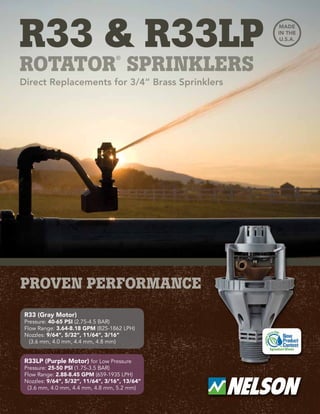 r33 & r33lp
rotator
®
sprinklers
Direct Replacements for 3/4” Brass Sprinklers
R33 (Gray Motor)
Pressure: 40-65 PSI (2.75-4.5 BAR)
Flow Range: 3.64-8.18 GPM (825-1862 LPH)
Nozzles: 9/64”, 5/32”, 11/64”, 3/16”
(3.6 mm, 4.0 mm, 4.4 mm, 4.8 mm)
R33LP (Purple Motor) for Low Pressure
Pressure: 25-50 PSI (1.75-3.5 BAR)
Flow Range: 2.88-8.45 GPM (659-1935 LPH)
Nozzles: 9/64”, 5/32”, 11/64”, 3/16”, 13/64”
(3.6 mm, 4.0 mm, 4.4 mm, 4.8 mm, 5.2 mm)
 