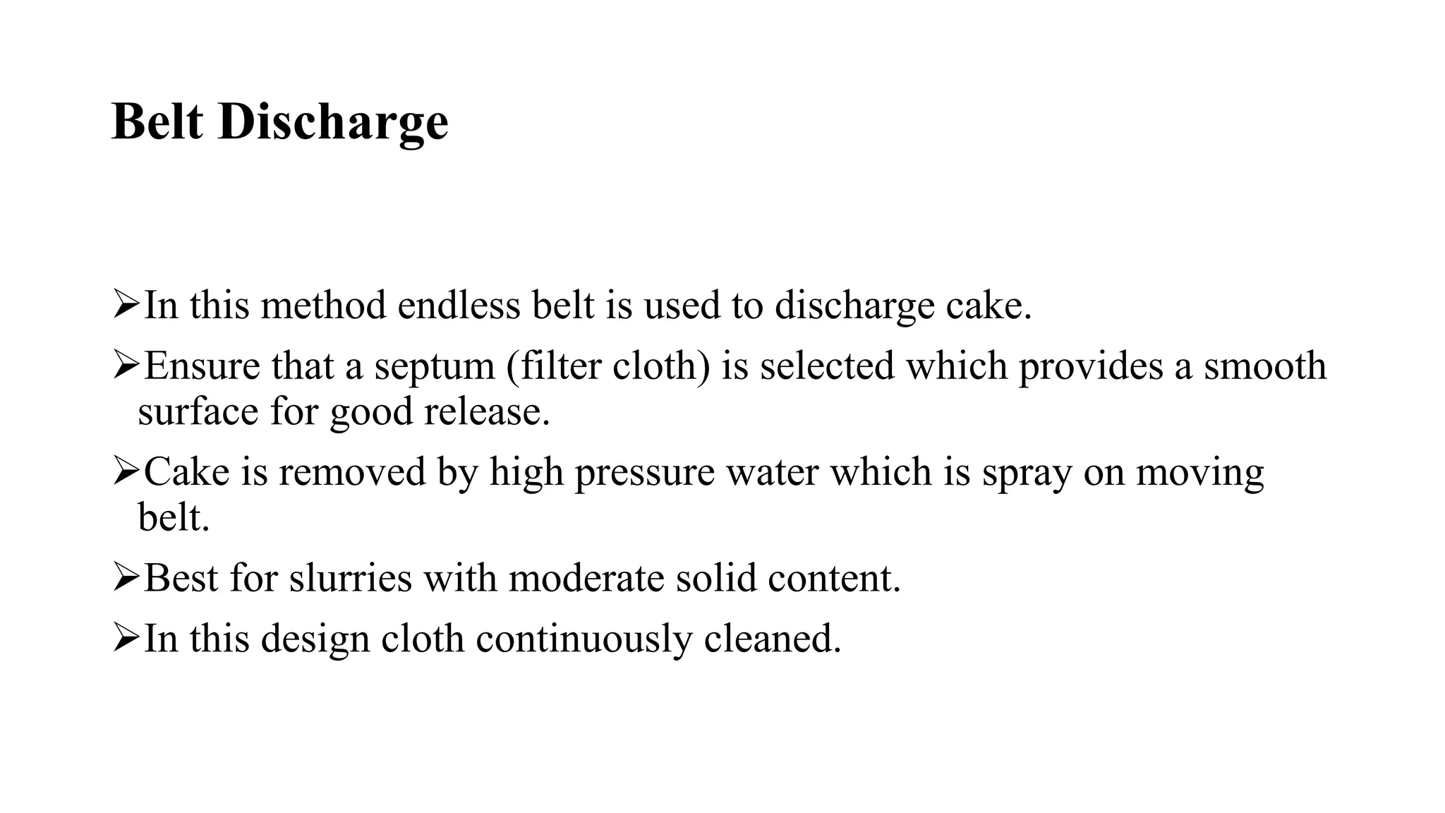 Belt Discharge
In this method endless belt is used to discharge cake.
Ensure that a septum (filter cloth) is selected which provides a smooth
surface for good release.
Cake is removed by high pressure water which is spray on moving
belt.
Best for slurries with moderate solid content.
In this design cloth continuously cleaned.
 