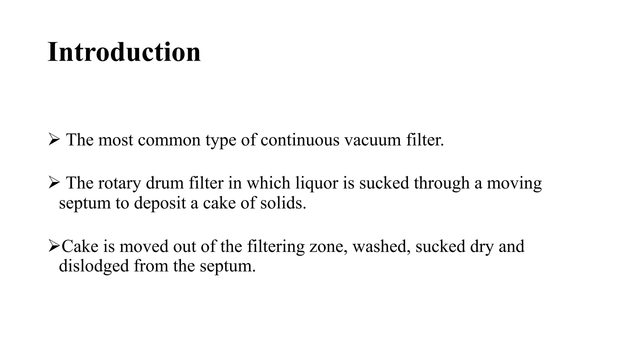 Introduction
 The most common type of continuous vacuum filter.
 The rotary drum filter in which liquor is sucked through a moving
septum to deposit a cake of solids.
Cake is moved out of the filtering zone, washed, sucked dry and
dislodged from the septum.
 