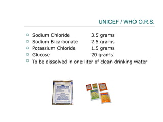 UNICEF / WHO O.R.S. Sodium Chloride  3.5 grams  Sodium Bicarbonate  2.5 grams  Potassium Chloride  1.5 grams  Glucose  20 grams  To be dissolved in one liter of clean drinking water   