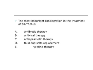 The most important consideration in the treatment of diarrhea is: A.  antibiotic therapy B.  antiviral therapy C.  antispasmotic therapy D.  fluid and salts replacement E.  vaccine therapy 
