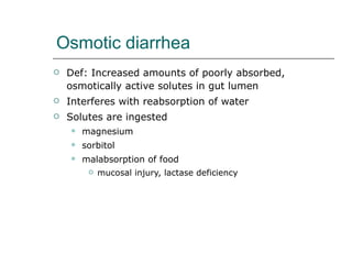 Osmotic diarrhea Def: Increased amounts of poorly absorbed, osmotically active solutes in gut lumen Interferes with reabsorption of water Solutes are ingested magnesium sorbitol malabsorption of food  mucosal injury, lactase deficiency 