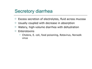 Secretory diarrhea Excess secretion of electrolytes, fluid across mucosa Usually coupled with decrease in absorption Watery, high-volume diarrhea with dehydration Enterotoxins Cholera, E. coli, food poisoning, Rotavirus, Norwalk virus 