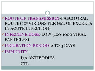 ROUTE OF TRANSMISSION-FAECO ORAL
 ROUTE (1012 VIRIONS PER GM. OF EXCRETA
 IN ACUTE INFECTION)
INFECTIVE DOSE-LOW (100-1000 VIRAL
 PARTICLES)
INCUBATION PERIOD-2 TO 3 DAYS
IMMUNITY:-
        IgA ANTIBODIES
        CTL
 
