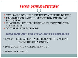 NEED FO R AV CCI E
                       A N

 NATURALLY ACQUIRED IMMUNITY AFTER THE DISEASE.
 TRANSMISSION RATES UNAFFECTED BY IMPROVING
  SANITATION.
 UNAVAILABILITY OF LIFE SAVING I.V. TREATMENT TO
  ALL PATIENTS.
 COST EFFECTIVE METHODS.


 HISTORYOF VACCINE DEVELOPMENT
• 1993-94—LIVE ATTENUATED ROTAVIRUS VACCINE
           FROM RHESUS MONKEY.
• 1996-COCKTAIL VACCINE (RRV-TV).
• 1998-ROTASHIELD
 