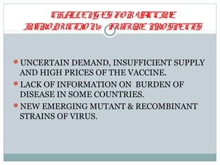 CHALLEN GES FO R V CCI E
                         A N
  I TRO DUCTI N& FUTURE PRO SPECTS
   N         O


UNCERTAIN DEMAND, INSUFFICIENT SUPPLY
 AND HIGH PRICES OF THE VACCINE.
LACK OF INFORMATION ON BURDEN OF
 DISEASE IN SOME COUNTRIES.
NEW EMERGING MUTANT & RECOMBINANT
 STRAINS OF VIRUS.
 