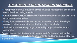TREATMENT FOR ROTAVIRUS DIARRHEA 
Therapy for rotavirus induced diarrhea involves replacement of fluid and 
electrolyte loss during infection 
ORAL REHYDRATION THERAPY is recommended in children with mild 
or moderate dehydration 
Fruit juices and soft drinks are not recommended due to there high 
glucose content low sodium content and high osmolarity 
 Antibiotics, antisecretory drugs, antimotility drugs, absorbents and 
antiemetic’s 
Do not clear acute infection but it prevents reinfection and reduce fluid 
losses during rotavirus induced gastroenteritis and hence do not play role 
in treatment 
 