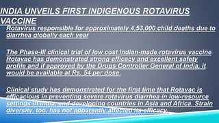 INDIA UNVEILS FIRST INDIGENOUS ROTAVIRUS 
VACCINE 
Rotavirus responsible for approximately 4,53,000 child deaths due to 
diarrhea globally each year 
The Phase-III clinical trial of low cost Indian-made rotavirus vaccine 
Rotavac has demonstrated strong efficacy and excellent safety 
profile and if approved by the Drugs Controller General of India, it 
would be available at Rs. 54 per dose. 
Clinical study has demonstrated for the first time that Rotavac is 
efficacious in preventing severe rotavirus diarrhea in low-resource 
settings in India, and developing countries in Asia and Africa. Strain 
diversity, too, has not apparently affected its efficacy. 
 