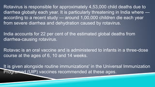 Rotavirus is responsible for approximately 4,53,000 child deaths due to 
diarrhea globally each year. It is particularly threatening in India where — 
according to a recent study — around 1,00,000 children die each year 
from severe diarrhea and dehydration caused by rotavirus. 
India accounts for 22 per cent of the estimated global deaths from 
diarrhea-causing rotavirus. 
Rotavac is an oral vaccine and is administered to infants in a three-dose 
course at the ages of 6, 10 and 14 weeks. 
It is given alongside routine immunizations' in the Universal Immunization 
Programed (UIP) vaccines recommended at these ages. 
 