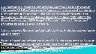 The randomized, double-blind, placebo-controlled phase-III clinical 
trial enrolled 6,799 infants in India (aged six to seven weeks at the time 
of enrolment) at three sites — the Centre for Health Research and 
Development, Society for Applied Sciences, in New Delhi; Shirdi Sai 
Baba Rural Hospital, KEM Hospital Research Centre in Vadu; and 
Christian Medical College in Vellore. 
Infants received Rotavac and the UIP vaccines, including the oral polio 
vaccine (OPV). 
Result showed that infants receiving OPV at the same time as Rotavac 
generated comparable immune responses to all three polio serotypes 
as the infants receiving OPV without Rotavac, supporting the 
concurrent administration of OPV and Rotavac. 
 