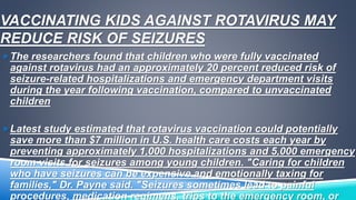 VACCINATING KIDS AGAINST ROTAVIRUS MAY 
REDUCE RISK OF SEIZURES 
The researchers found that children who were fully vaccinated 
against rotavirus had an approximately 20 percent reduced risk of 
seizure-related hospitalizations and emergency department visits 
during the year following vaccination, compared to unvaccinated 
children 
Latest study estimated that rotavirus vaccination could potentially 
save more than $7 million in U.S. health care costs each year by 
preventing approximately 1,000 hospitalizations and 5,000 emergency 
room visits for seizures among young children. "Caring for children 
who have seizures can be expensive and emotionally taxing for 
families," Dr. Payne said. "Seizures sometimes lead to painful 
procedures, medication regimens, trips to the emergency room, or 
 