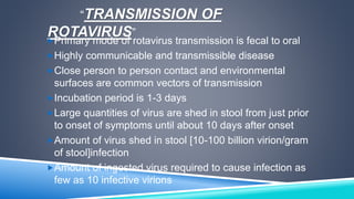 “TRANSMISSION OF 
ROTAVIRUS” 
Primary mode of rotavirus transmission is fecal to oral 
Highly communicable and transmissible disease 
Close person to person contact and environmental 
surfaces are common vectors of transmission 
Incubation period is 1-3 days 
Large quantities of virus are shed in stool from just prior 
to onset of symptoms until about 10 days after onset 
Amount of virus shed in stool [10-100 billion virion/gram 
of stool]infection 
Amount of ingested virus required to cause infection as 
few as 10 infective virions 
 
