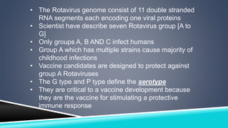 • The Rotavirus genome consist of 11 double stranded 
RNA segments each encoding one viral proteins 
• Scientist have describe seven Rotavirus group [A to 
G] 
• Only groups A, B AND C infect humans 
• Group A which has multiple strains cause majority of 
childhood infections 
• Vaccine candidates are designed to protect against 
group A Rotaviruses 
• The G type and P type define the serotype 
• They are critical to a vaccine development because 
they are the vaccine for stimulating a protective 
immune response 
 
