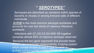 “ SEROTYPES” 
Serotypes are described as variations within species of 
bacteria or viruses or among immune cells of different 
individuals 
G1P[8] is the most common serotype worldwide and 
accounts for over two thirds of rotavirus infections 
worldwide 
Infections with G1,G2,G3,G4 AND G9 together 
comprise almost 95% of rotavirus serotype observed 
Because the two gene segments that encode these 
protein can segregate independently, A typing system 
which consist of both G and P type is used i.e. 
G1P[8],G2P[4],G3P[8],G4P[8],G9P[8] and G9P[6] 
 