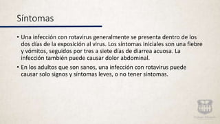 Síntomas
• Una infección con rotavirus generalmente se presenta dentro de los
dos días de la exposición al virus. Los síntomas iniciales son una fiebre
y vómitos, seguidos por tres a siete días de diarrea acuosa. La
infección también puede causar dolor abdominal.
• En los adultos que son sanos, una infección con rotavirus puede
causar solo signos y síntomas leves, o no tener síntomas.
 