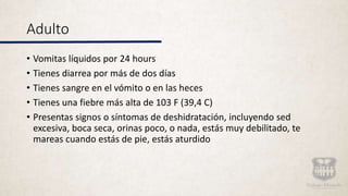 Adulto
• Vomitas líquidos por 24 hours
• Tienes diarrea por más de dos días
• Tienes sangre en el vómito o en las heces
• Tienes una fiebre más alta de 103 F (39,4 C)
• Presentas signos o síntomas de deshidratación, incluyendo sed
excesiva, boca seca, orinas poco, o nada, estás muy debilitado, te
mareas cuando estás de pie, estás aturdido
 