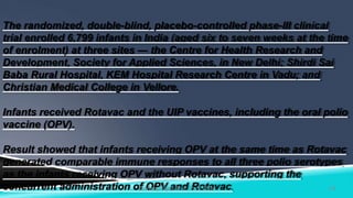 The randomized, double-blind, placebo-controlled phase-III clinical
trial enrolled 6,799 infants in India (aged six to seven weeks at the time
of enrolment) at three sites — the Centre for Health Research and
Development, Society for Applied Sciences, in New Delhi; Shirdi Sai
Baba Rural Hospital, KEM Hospital Research Centre in Vadu; and
Christian Medical College in Vellore.
Infants received Rotavac and the UIP vaccines, including the oral polio
vaccine (OPV).
Result showed that infants receiving OPV at the same time as Rotavac
generated comparable immune responses to all three polio serotypes
as the infants receiving OPV without Rotavac, supporting the
concurrent administration of OPV and Rotavac. 19Kuldeep Vyas Asst. Prof CHN
 