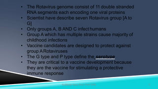 • The Rotavirus genome consist of 11 double stranded
RNA segments each encoding one viral proteins
• Scientist have describe seven Rotavirus group [A to
G]
• Only groups A, B AND C infect humans
• Group A which has multiple strains cause majority of
childhood infections
• Vaccine candidates are designed to protect against
group ARotaviruses
• The G type and P type define the serotype
• They are critical to a vaccine development because
they are the vaccine for stimulating a protective
immune response
5Kuldeep Vyas Asst. Prof CHN
 